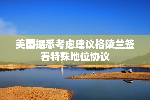 美国据悉考虑建议格陵兰签署特殊地位协议