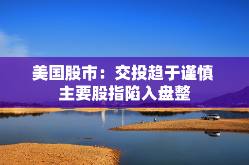 美国股市：交投趋于谨慎 主要股指陷入盘整