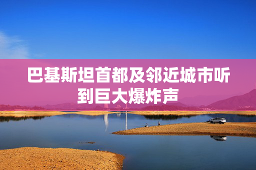 巴基斯坦首都及邻近城市听到巨大爆炸声