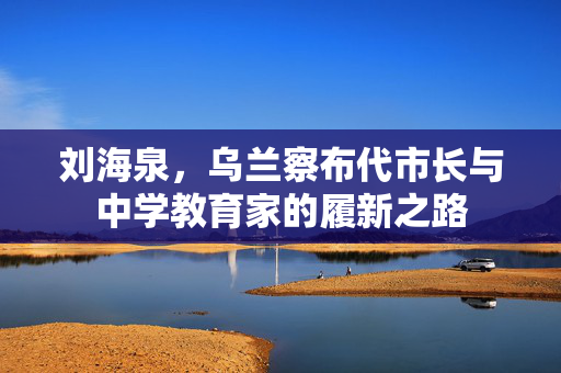 刘海泉，乌兰察布代市长与中学教育家的履新之路