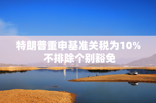 特朗普重申基准关税为10% 不排除个别豁免