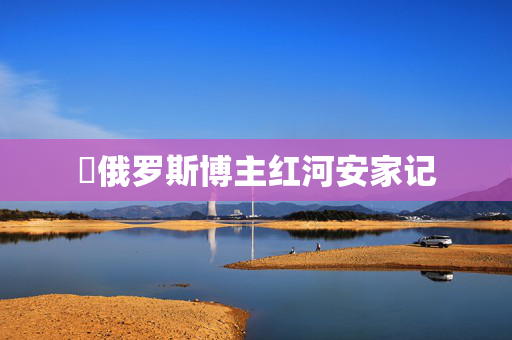 ​俄罗斯博主红河安家记