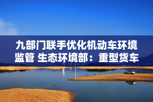 九部门联手优化机动车环境监管 生态环境部：重型货车排放监管是重点