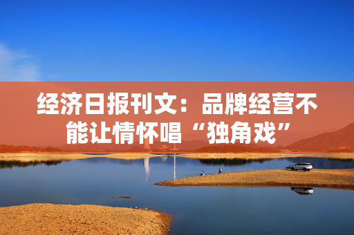 经济日报刊文：品牌经营不能让情怀唱“独角戏”