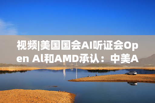 视频|美国国会AI听证会Open Al和AMD承认：中美A的差距并不大