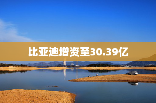 比亚迪增资至30.39亿