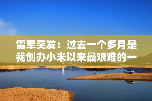 雷军突发：过去一个多月是我创办小米以来最艰难的一段时间