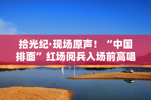 拾光纪·现场原声！“中国排面”红场阅兵入场前高唱《当那一天来临》
