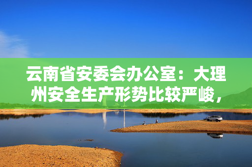 云南省安委会办公室：大理州安全生产形势比较严峻，事故总量一直居高不下