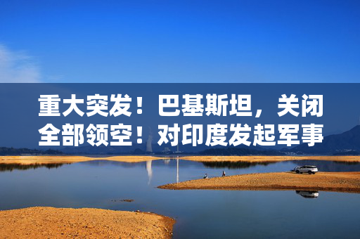 重大突发！巴基斯坦，关闭全部领空！对印度发起军事行动
