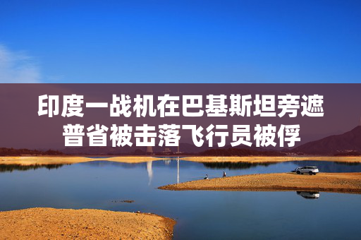 印度一战机在巴基斯坦旁遮普省被击落飞行员被俘