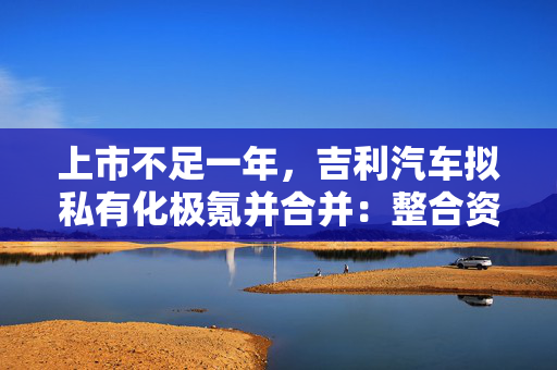 上市不足一年，吉利汽车拟私有化极氪并合并：整合资源，杜绝重复投入