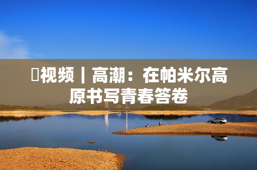 ​视频｜高潮：在帕米尔高原书写青春答卷