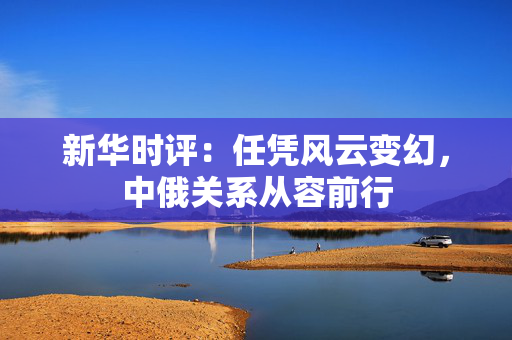 新华时评：任凭风云变幻，中俄关系从容前行