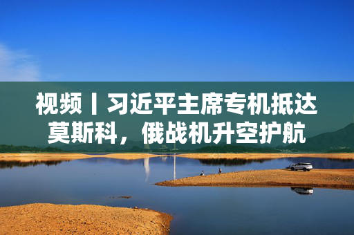 视频丨习近平主席专机抵达莫斯科，俄战机升空护航