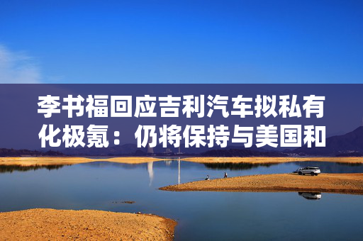 李书福回应吉利汽车拟私有化极氪：仍将保持与美国和国际资本市场密切沟通与合作