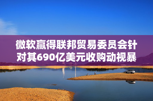 微软赢得联邦贸易委员会针对其690亿美元收购动视暴雪交易的上诉案