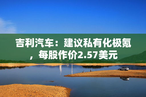 吉利汽车：建议私有化极氪，每股作价2.57美元