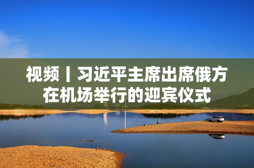视频丨习近平主席出席俄方在机场举行的迎宾仪式