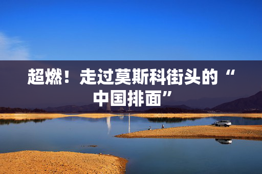 超燃！走过莫斯科街头的“中国排面”