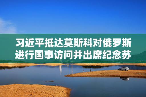 习近平抵达莫斯科对俄罗斯进行国事访问并出席纪念苏联伟大卫国战争胜利80周年庆典