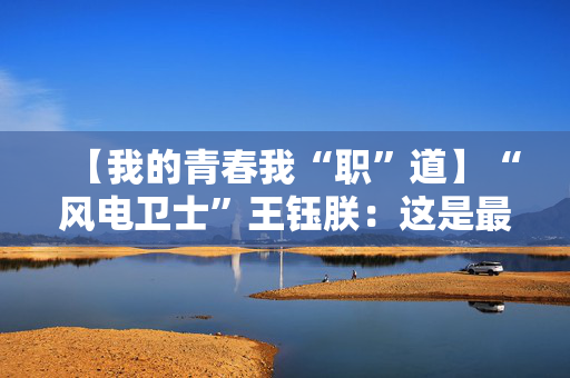 【我的青春我“职”道】“风电卫士”王钰朕：这是最好的时代，这是最酷的风电