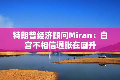 特朗普经济顾问Miran：白宫不相信通胀在回升