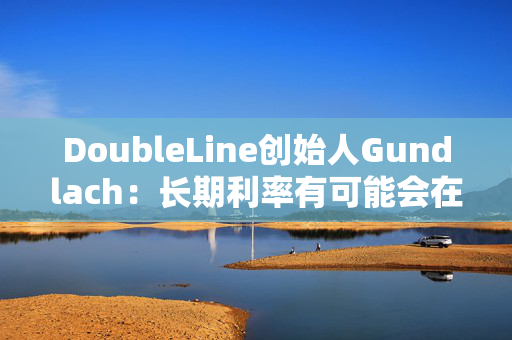 DoubleLine创始人Gundlach：长期利率有可能会在经济走弱时上升