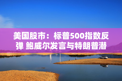 美国股市：标普500指数反弹 鲍威尔发言与特朗普潜在芯片新政齐助推