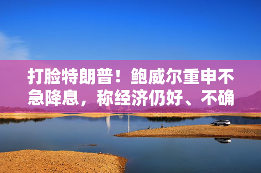 打脸特朗普！鲍威尔重申不急降息，称经济仍好、不确定性极高，拒绝因关税抢先行动