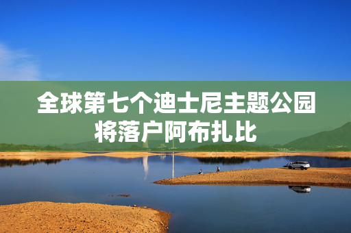 全球第七个迪士尼主题公园将落户阿布扎比