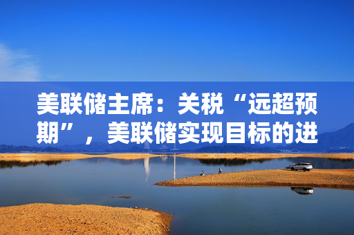 美联储主席：关税“远超预期”，美联储实现目标的进程或被推迟至明年