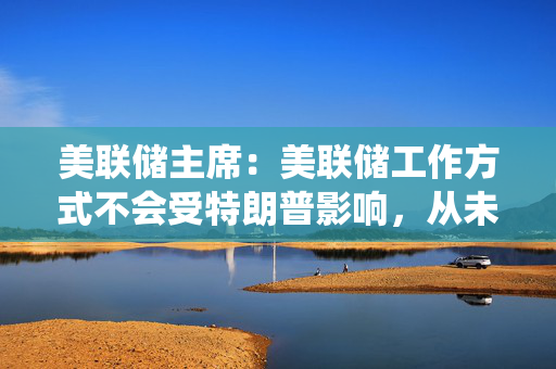 美联储主席：美联储工作方式不会受特朗普影响，从未寻求与总统会面