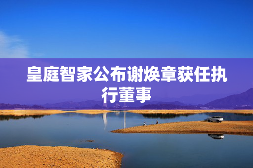 皇庭智家公布谢焕章获任执行董事