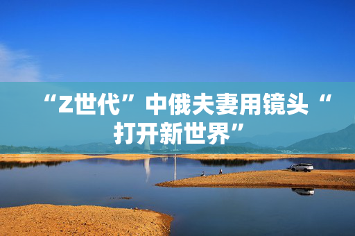 “Z世代”中俄夫妻用镜头“打开新世界”