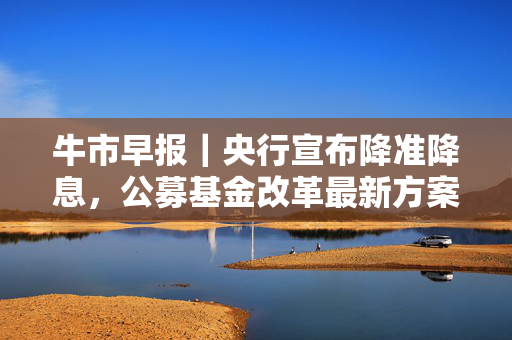 牛市早报｜央行宣布降准降息，公募基金改革最新方案落地