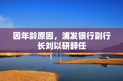 因年龄原因，浦发银行副行长刘以研辞任