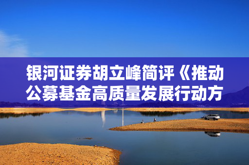 银河证券胡立峰简评《推动公募基金高质量发展行动方案》：基准为锚利益绑定 推动主动权益基金改革发展