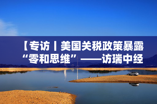 【专访丨美国关税政策暴露“零和思维”——访瑞中经济协会主席魏希霆】