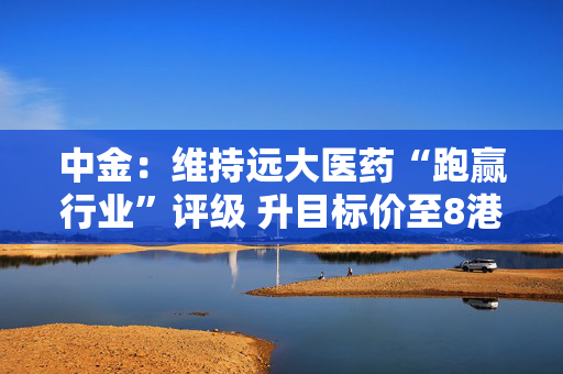 中金：维持远大医药“跑赢行业”评级 升目标价至8港元