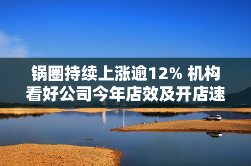 锅圈持续上涨逾12% 机构看好公司今年店效及开店速度有望回升