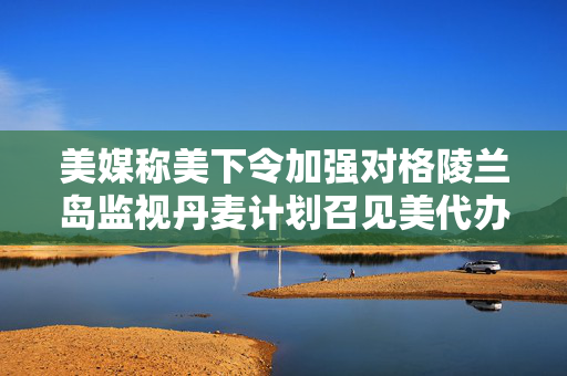 美媒称美下令加强对格陵兰岛监视丹麦计划召见美代办