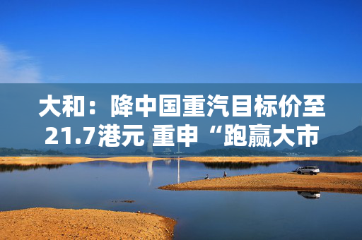 大和：降中国重汽目标价至21.7港元 重申“跑赢大市”评级