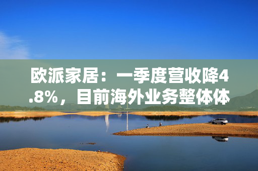 欧派家居：一季度营收降4.8%，目前海外业务整体体量仍较小