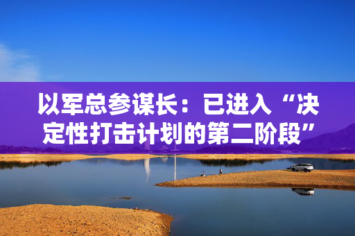 以军总参谋长：已进入“决定性打击计划的第二阶段”