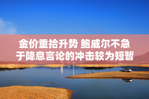金价重拾升势 鲍威尔不急于降息言论的冲击较为短暂