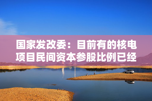 国家发改委：目前有的核电项目民间资本参股比例已经达到20%