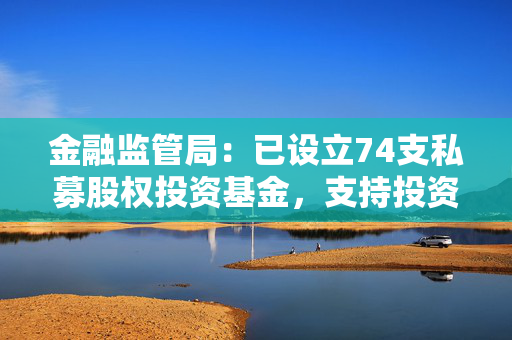 金融监管局：已设立74支私募股权投资基金，支持投资科技创新企业