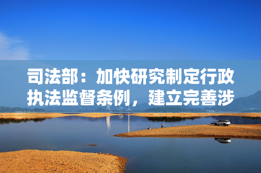 司法部：加快研究制定行政执法监督条例，建立完善涉企行政执法监督长效机制