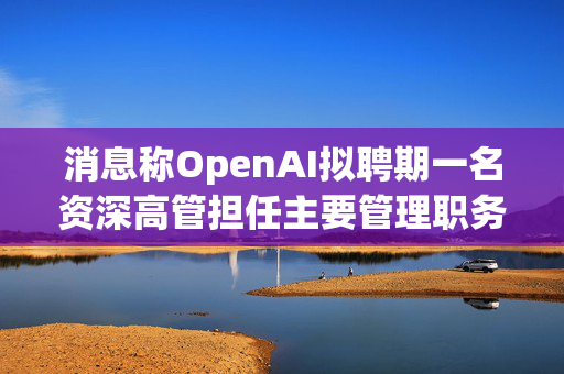 消息称OpenAI拟聘期一名资深高管担任主要管理职务